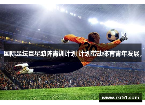 国际足坛巨星助阵青训计划 计划带动体育青年发展。